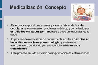 Medicalización. Concepto



     Es el proceso por el que eventos y características de la vida
    cotidiana se convierten en problemas médicos, y por lo tanto son
    estudiados y tratados por médicos y otros profesionales de la
    salud.

     El proceso de medicalización normalmente conlleva cambios en
    las actitudes sociales y terminología, y suele estar
    acompañado o conducido por la disponibilidad de nuevos
    tratamientos.

    Este proceso ha sido criticado como promoción de enfermedades.
 