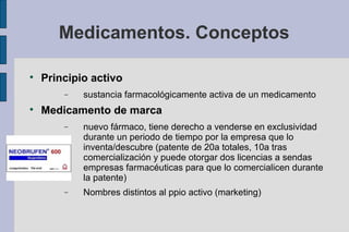 Medicamentos. Conceptos


    Principio activo
        −   sustancia farmacológicamente activa de un medicamento

    Medicamento de marca
        −   nuevo fármaco, tiene derecho a venderse en exclusividad
            durante un periodo de tiempo por la empresa que lo
            inventa/descubre (patente de 20a totales, 10a tras
            comercialización y puede otorgar dos licencias a sendas
            empresas farmacéuticas para que lo comercialicen durante
            la patente)
        −   Nombres distintos al ppio activo (marketing)
 