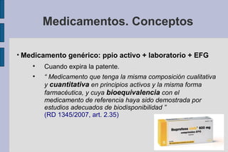 Medicamentos. Conceptos


    Medicamento genérico: ppio activo + laboratorio + EFG
       
           Cuando expira la patente.
       
           “ Medicamento que tenga la misma composición cualitativa
           y cuantitativa en principios activos y la misma forma
           farmacéutica, y cuya bioequivalencia con el
           medicamento de referencia haya sido demostrada por
           estudios adecuados de biodisponibilidad ”
           (RD 1345/2007, art. 2.35)
 