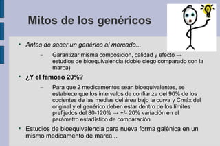 Mitos de los genéricos

    Antes de sacar un genérico al mercado...
         −   Garantizar misma composicion, calidad y efecto →
             estudios de bioequivalencia (doble ciego comparado con la
             marca)

    ¿Y el famoso 20%?
         –   Para que 2 medicamentos sean bioequivalentes, se
             establece que los intervalos de confianza del 90% de los
             cocientes de las medias del área bajo la curva y Cmáx del
             original y el genérico deben estar dentro de los límites
             prefijados del 80-120% → +/- 20% variación en el
             parámetro estadístico de comparación

    Estudios de bioequivalencia para nueva forma galénica en un
    mismo medicamento de marca...
 