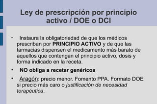 Ley de prescripción por principio
            activo / DOE o DCI


     Instaura la obligatoriedad de que los médicos
    prescriban por PRINCIPIO ACTIVO y de que las
    farmacias dispensen el medicamento más barato de
    aquellos que contengan el principio activo, dosis y
    forma indicado en la receta.

     NO obliga a recetar genéricos

     Aragón: precio menor. Fomento PPA. Formato DOE
    si precio más caro o justificación de necesidad
    terapéutica.
 