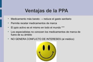 Ventajas de la PPA

    Medicamento más barato → reduce el gasto sanitario

    Permite recetar medicamentos de marca

    El ppio activo es el mismo en todo el mundo ***

    Los especialistas no conocen los medicamentos de marca de
    fuera de su ámbito

    NO GENERA CONFLICTO DE INTERESES (al médico)
 