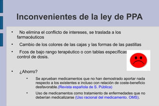 Inconvenientes de la ley de PPA

      No elimina el conflicto de intereses, se traslada a los
    farmacéuticos

     Cambio de los colores de las cajas y las formas de las pastillas

     Fcos de bajo rango terapéutico o con tablas específicas de
    control de dosis.



     ¿Ahorro?
         
              Se aprueban medicamentos que no han demostrado aportar nada
              respecto a los existentes e incluso con relación de coste-beneficio
              desfavorable.(Revista española de S. Pública)
         
              Uso de medicamentos como tratamiento de enfermedades que no
              deberían medicalizarse (Uso racional del medicamento. OMS).
 