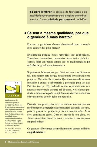Só para lembrar: o controle da fabricação e da
                                    qualidade não acontece só para o registro de medica-
                                    mentos. É uma atividade permanente da ANVISA.




                              !   Se tem a mesma qualidade, por que
                                  o genérico é mais barato?
                                  Por que os genéricos são mais baratos do que os remé-
                                  dios conhecidos pela marca?

                                  Exatamente porque esses remédios são conhecidos.
                                  Torná-los e mantê-los conhecidos custa muito dinheiro.
                                  Vamos falar um pouco deles: são os medicamentos de
                                  referência, geralmente inovadores.

                                  Segundo os laboratórios que fabricam esses medicamen-
                                  tos, eles custam caro porque houve muito investimento em
                                  pesquisa. Mas não é bem assim. Quando um medicamento
                                  inovador é criado, o laboratório é protegido pela Lei das
                                  Patentes (ver p. 10), podendo vender o produto sem ne-
                                  nhuma concorrência durante até 20 anos. Neste longo pe-
                                  ríodo, o laboratório pode tranqüilamente obter de volta todo
                                  o investimento que foi feito em pesquisa.
Medicamento de
referência: produto
inovador registrado no            Passado esse prazo, não haveria nenhum motivo para os
órgão federal responsável         medicamentos de referência continuarem custando tão caro,
pela vigilância sanitária e
comercializado no País,           pois os gastos em pesquisa já foram compensados. Mas
cuja eficácia, segurança e
                                  eles continuam caros. Com os preços lá em cima, os
qualidade foram
comprovadas cientifica-            lucros aumentam cada vez mais, e também o investimento
mente junto ao órgão
federal competente, por
                                  em publicidade.
ocasião do registro.
Lei no 9.787, de 1999             Os grandes fabricantes de medicamentos gastam milhões
(Lei dos Genéricos),
art. 3º, XXII                     em publicidade:


8   Medicamentos Genéricos: Oriente-se
 