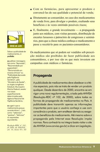 !   Com as farmácias, para apresentar o produto e
                                 convencê-las de sua qualidade e potencial de venda;
                             !   Diretamente ao consumidor, no caso dos medicamentos
                                 de venda livre, para divulgar o produto, exaltando seus
                                 benefícios e às vezes omitindo possíveis riscos;
                             !   E, finalmente, o grande investimento — a propaganda
                                 junto aos médicos, com visitas pessoais, distribuição de
                                 encartes luxuosos e patrocínio de congressos e seminá-
                                 rios, para que a classe médica conheça o medicamento e
                                 passe a receitá-lo para os pacientes-consumidores.

Sobre a publicidade de
                             Os medicamentos que só podem ser vendidos sob prescri-
medicamentos, é
proibido:
proibido                     ção médica são proibidos de fazer publicidade aos
"  publicar mensagens
                             consumidores, e por isso são os que mais investem em
tais como: “Aprovado”,       campanhas com médicos e farmácias.
“Recomendado por
especialista”,
“Demonstrado em
ensaios clínicos” ou
“Publicidade Aprovada
pela Vigilância
                                 Propaganda
Sanitária”, pelo
“Ministério da Saúde”,           A publicidade de medicamentos deve obedecer a crité-
ou órgão congênere
Estadual, Municipal e            rios especiais, pois não se trata de vender um produto
Distrito Federal, exceto
                                 qualquer. Desde dezembro de 2000, encontra-se em
nos casos
especificamente                  vigor uma nova regulamentação, criada pela ANVISA
determinados pela
Agência Nacional de
                                 (Resolução-RDC nº 102, de 2000), sobre todas as
Vigilância Sanitária;            formas de propaganda de medicamentos no País. A
" sugerir que o
                                 publicidade deve transmitir apenas as informações
medicamento possua               importantes para que o usuário conheça e use com
características (...) tais
como: “saboroso”,                consciência o produto, sem enaltecer demais ou exage-
“gostoso”, “delicioso”           rar os benefícios do medicamento. Até mesmo sobre a
ou expressões
equivalentes.                    propaganda pela Internet essa Resolução impõe
                                 normas. Para conhecê-la na íntegra basta visitar o site
Resolução-RDC nº 102,
de 2000, da ANVISA,
                                 da ANVISA (www.anvisa.gov.br) e clicar em Legislação.
art. 10, incisos VI e XI




                                                         Medicamentos Genéricos: Oriente-se   9
 