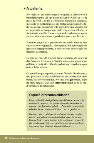 !   A patente
                         Ao registrar um medicamento original, o laboratório é
                         beneficiado pela Lei das Patentes (Lei nº 9.279, de 14 de
                         maio de 1996). Todos os produtos comerciais originais,
                         incluindo os medicamentos, são protegidos pela proprieda-
                         de intelectual, ou patente. Isto quer dizer que durante um
                         certo período de tempo, que pode chegar a até 20 anos, a
                         fórmula do remédio é uma propriedade exclusiva de quem
                         a criou, não podendo ser reproduzida sem a sua licença.

                         Portanto, enquanto a patente de um medicamento ino-
                         vador estiver vigorando, não é permitida a produção do
                         genérico correspondente, a não ser com autorização do
                         detentor da patente.

                         Depois de vencido o prazo legal estabelecido pela Lei
                         das Patentes, é como se a fórmula virasse um patrimônio
                         público: a partir de então ela poderá ser reproduzida por
                         outros laboratórios.

                         Os remédios que reproduzem uma fórmula já existente e
                         não precisam de tanta publicidade costumam sair mais
                         barato para o consumidor. No caso dos genéricos, além
                         de mais baratos, eles são intercambiáveis com os me-
                         dicamentos de referência.


                           O que é intercambialidade?
                           Intercambialidade significa a possibilidade de troca de
                           um medicamento por outro, obtendo exatamente o
                           mesmo resultado terapêutico. Os medicamentos de
                           referência são intercambiáveis com os genéricos.

                           Mesmo que o médico só tenha escrito na receita o
                           nome do medicamento de referência ou de marca, o
                           farmacêutico pode indicar esta opção no momento
                           da venda, caso haja um genérico correspondente no
                           mercado, pois eles são intercambiáveis.



10   Medicamentos Genéricos: Oriente-se
 