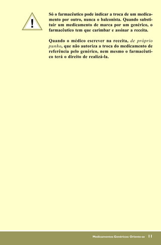 Só o farmacêutico pode indicar a troca de um medica-

!
    mento por outro, nunca o balconista. Quando substi-
    tuir um medicamento de marca por um genérico, o
    farmacêutico tem que carimbar e assinar a receita.

    Quando o médico escrever na receita, de próprio
    punho, que não autoriza a troca do medicamento de
    referência pelo genérico, nem mesmo o farmacêuti-
    co terá o direito de realizá-la.




                         Medicamentos Genéricos: Oriente-se   11
 
