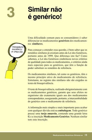 3   Similar não
    é genérico!

    Uma dificuldade comum para os consumidores é saber
    diferenciar os medicamentos genéricos dos medicamen-
    tos similares.

    Para começar a entender essa questão, é bom saber que os
    remédios similares já existiam antes da Lei dos Genéricos,
    portanto antes de 1999. Que diferença isto faz? Como
    sabemos, a Lei dos Genéricos estabeleceu novos critérios
    de qualidade para todos os medicamentos, e critérios ainda
    mais especiais para os genéricos, que têm a função de
    poder substituir os remédios de referência.

    Os medicamentos similares, tal como os genéricos, têm o
    mesmo princípio ativo do medicamento de referência.
    Entretanto, no registro dos similares não são exigidos os
    testes de bioequivalência.

    O teste de bioequivalência, realizado obrigatoriamente com
    os medicamentos genéricos, garante que seus efeitos no
    organismo são exatamente iguais aos dos medicamentos
    correspondentes, assegurando, portanto, a intercambialidade
    do genérico com o medicamento de referência.

    A informação mais simples e mais importante para acabar
    com qualquer dúvida está na embalagem. Todo genérico
    possui uma tarja amarela, contendo uma grande letra
    G e a inscrição Medicamento Genérico. Nenhum similar
    tem esta inscrição.




                            Medicamentos Genéricos: Oriente-se   15
 