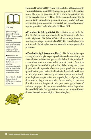 Comum Brasileira (DCB), ou, em sua falta, a Denominação
                         Comum Internacional (DCI), do princípio ativo de sua fór-
                         mula. Ou seja, os genéricos terão o nome do princípio ati-
                         vo de acordo com a DCB ou DCI, e os medicamentos de
                         marca, tanto inovadores quanto similares, também devem
                         apresentar, junto do nome comercial, em tamanho menor,
DCB e DCI
                         o princípio ativo indicado pela DCB ou DCI.

"  Denominação           ! Fiscalização (obrigatória): Os critérios técnicos da Lei
Comum Brasileira
(DCB) - denominação      dos Genéricos para a produção de medicamentos são bas-
do fármaco ou            tante rígidos. Os laboratórios devem sujeitar-se ao
princípio
farmacologicamente
                         monitoramento permanente da ANVISA, em relação a boas
ativo aprovada pelo      práticas de fabricação, armazenamento e transporte dos
órgão federal            produtos.
responsável pela
vigilância sanitária;
                         ! Produção ágil (recomendável): Os laboratórios que
" Denominação
Comum Internacional
                         conseguiram o registro para produzir medicamentos gené-
(DCI) - denominação      ricos devem esforçar-se para colocá-los à disposição do
do fármaco ou            consumidor em um prazo relativamente curto. Acontece
princípio
farmacologicamente       que alguns laboratórios primeiro obtêm o registro, para
ativo recomendada        depois decidir quando vão começar a produzir, em que
pela Organização
Mundial de Saúde.”
                         quantidade e para onde vão distribuir. Resultado: o Gover-
                         no divulga uma lista de genéricos aprovados, criando
(Lei no 6.360 , de 23    uma legítima expectativa na população, e alguns deles
de setembro de
1976, art. 3o, incisos   demoram a chegar ao mercado. Desse modo, o consumi-
XVIII e XIX)             dor fica com a impressão de que esses genéricos só
                         existem no papel. Se esses mesmos laboratórios dependem
                         da credibilidade dos genéricos entre os consumidores,
                         devem investir na sua rápida disseminação.




18   Medicamentos Genéricos: Oriente-se
 