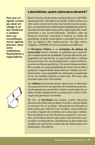 Laboratórios: quem cobra seus deveres?
Para que um        Quem fiscaliza diretamente os laboratórios é a ANVISA,
agente cumpra      representando o Ministério da Saúde. Cabe ao Governo
seu dever em       zelar pelo cumprimento das normas técnicas de produ-
relação à Lei      ção, armazenamento e distribuição estabelecidas pela lei,
dos Genéricos      acompanhando sistematicamente a fabricação dos medi-
e colabore         camentos e sua comercialização. Também cabe ao
para sua           Governo autorizar empresas a realizar os testes de
consolidação,      qualidade, analisar esses testes e conceder/renovar ou
outros agentes     não os registros dos medicamentos. Se algo estiver
precisam atuar     irregular, a ANVISA tomará as devidas providências.
como
                   O Ministério Público e as entidades de defesa do
mediadores,
                   consumidor devem orientar os cidadãos para que exi-
fiscalizadores e
                   jam medicamentos de qualidade. É preciso denunciar pro-
negociadores.
                   pagandas anti-genéricos, ou que confundam a cabeça
                   do consumidor, em vez de esclarecê-lo, sobre a diferen-
                   ça entre similares e genéricos. Os consumidores também
                   têm o poder e a responsabilidade de trazer à tona toda e
                   qualquer irregularidade observada em relação aos me-
                   dicamentos, o que possibilita às instituições competentes
                   tomar as medidas cabíveis a cada caso. Para isso, eles
                   precisam estar bem informados.
                   Os médicos conscientes devem denunciar os laborató-
                   rios que promovem campanhas de marketing excessiva-
                   mente agressivas, que tentam induzir a prescrição de um
                   determinado medicamento ou pressionam contra a indi-
                   cação dos genéricos na receita.
                   Por fim, as farmácias não podem aceitar cláusulas
                   abusivas dos laboratórios determinando a exclusividade
                   na compra de um produto, oferecendo bonificações a
                   balconistas que indicarem seu remédio, recomendando
                   a venda irregular de remédios sem prescrição médica.
                   Para fortalecer a Lei dos Genéricos e garantir mais ven-
                   das, as farmácias devem saber fazer a ponte entre o con-
                   sumidor e os laboratórios, identificando as demandas que
                   recebem por genéricos e cobrando dos fabricantes uma
                   distribuição mais efetiva.




                                            Medicamentos Genéricos: Oriente-se   19
 