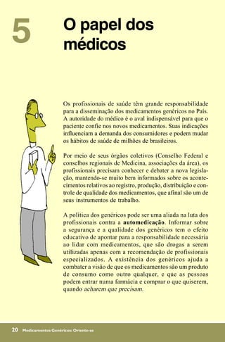5                       O papel dos
                        médicos


                        Os profissionais de saúde têm grande responsabilidade
                        para a disseminação dos medicamentos genéricos no País.
                        A autoridade do médico é o aval indispensável para que o
                        paciente confie nos novos medicamentos. Suas indicações
                        influenciam a demanda dos consumidores e podem mudar
                        os hábitos de saúde de milhões de brasileiros.

                        Por meio de seus órgãos coletivos (Conselho Federal e
                        conselhos regionais de Medicina, associações da área), os
                        profissionais precisam conhecer e debater a nova legisla-
                        ção, mantendo-se muito bem informados sobre os aconte-
                        cimentos relativos ao registro, produção, distribuição e con-
                        trole de qualidade dos medicamentos, que afinal são um de
                        seus instrumentos de trabalho.

                        A política dos genéricos pode ser uma aliada na luta dos
                        profissionais contra a automedicação. Informar sobre
                        a segurança e a qualidade dos genéricos tem o efeito
                        educativo de apontar para a responsabilidade necessária
                        ao lidar com medicamentos, que são drogas a serem
                        utilizadas apenas com a recomendação de profissionais
                        especializados. A existência dos genéricos ajuda a
                        combater a visão de que os medicamentos são um produto
                        de consumo como outro qualquer, e que as pessoas
                        podem entrar numa farmácia e comprar o que quiserem,
                        quando acharem que precisam.




20   Medicamentos Genéricos: Oriente-se
 