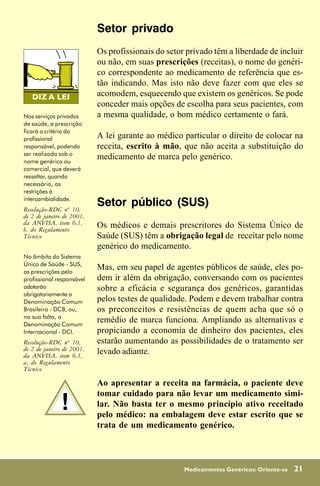 Setor privado
                           Os profissionais do setor privado têm a liberdade de incluir
                           ou não, em suas prescrições (receitas), o nome do genéri-
                           co correspondente ao medicamento de referência que es-
                           tão indicando. Mas isto não deve fazer com que eles se
                           acomodem, esquecendo que existem os genéricos. Se pode
                           conceder mais opções de escolha para seus pacientes, com
Nos serviços privados      a mesma qualidade, o bom médico certamente o fará.
de saúde, a prescrição
ficará a critério do
profissional               A lei garante ao médico particular o direito de colocar na
responsável, podendo       receita, escrito à mão, que não aceita a substituição do
ser realizada sob o
nome genérico ou
                           medicamento de marca pelo genérico.
comercial, que deverá
ressaltar, quando
necessário, as
restrições à
intercambialidade.
Resolução-RDC nº 10,
                           Setor público (SUS)
de 2 de janeiro de 2001,
da ANVISA, item 6.1,       Os médicos e demais prescritores do Sistema Único de
b, do Regulamento
Técnico                    Saúde (SUS) têm a obrigação legal de receitar pelo nome
                           genérico do medicamento.
No âmbito do Sistema
Único de Saúde - SUS,
as prescrições pelo
                           Mas, em seu papel de agentes públicos de saúde, eles po-
profissional responsável   dem ir além da obrigação, conversando com os pacientes
adotarão                   sobre a eficácia e segurança dos genéricos, garantidas
obrigatoriamente a
Denominação Comum          pelos testes de qualidade. Podem e devem trabalhar contra
Brasileira - DCB, ou,      os preconceitos e resistências de quem acha que só o
na sua falta, a
Denominação Comum
                           remédio de marca funciona. Ampliando as alternativas e
Internacional - DCI.       propiciando a economia de dinheiro dos pacientes, eles
Resolução-RDC nº 10,       estarão aumentando as possibilidades de o tratamento ser
de 2 de janeiro de 2001,   levado adiante.
da ANVISA, item 6.1,
a, do Regulamento
Técnico

                           Ao apresentar a receita na farmácia, o paciente deve

              !
                           tomar cuidado para não levar um medicamento simi-
                           lar. Não basta ter o mesmo princípio ativo receitado
                           pelo médico: na embalagem deve estar escrito que se
                           trata de um medicamento genérico.



                                                    Medicamentos Genéricos: Oriente-se   21
 