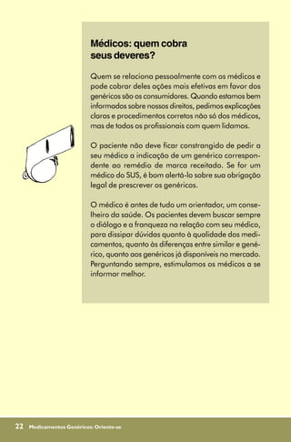 Médicos: quem cobra
                           seus deveres?

                           Quem se relaciona pessoalmente com os médicos e
                           pode cobrar deles ações mais efetivas em favor dos
                           genéricos são os consumidores. Quando estamos bem
                           informados sobre nossos direitos, pedimos explicações
                           claras e procedimentos corretos não só dos médicos,
                           mas de todos os profissionais com quem lidamos.

                           O paciente não deve ficar constrangido de pedir a
                           seu médico a indicação de um genérico correspon-
                           dente ao remédio de marca receitado. Se for um
                           médico do SUS, é bom alertá-lo sobre sua obrigação
                           legal de prescrever os genéricos.

                           O médico é antes de tudo um orientador, um conse-
                           lheiro da saúde. Os pacientes devem buscar sempre
                           o diálogo e a franqueza na relação com seu médico,
                           para dissipar dúvidas quanto à qualidade dos medi-
                           camentos, quanto às diferenças entre similar e gené-
                           rico, quanto aos genéricos já disponíveis no mercado.
                           Perguntando sempre, estimulamos os médicos a se
                           informar melhor.




22   Medicamentos Genéricos: Oriente-se
 
