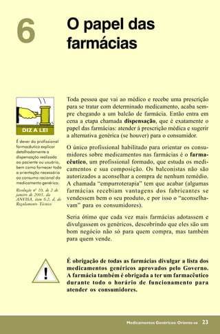 6                          O papel das
                           farmácias


                           Toda pessoa que vai ao médico e recebe uma prescrição
                           para se tratar com determinado medicamento, acaba sem-
                           pre chegando a um balcão de farmácia. Então entra em
                           cena a etapa chamada dispensação, que é exatamente o
                           papel das farmácias: atender à prescrição médica e sugerir
                           a alternativa genérica (se houver) para o consumidor.
É dever do profissional
farmacêutico explicar      O único profissional habilitado para orientar os consu-
detalhadamente a
dispensação realizada      midores sobre medicamentos nas farmácias é o farma-
ao paciente ou usuário,    cêutico, um profissional formado, que estuda os medi-
bem como fornecer toda
a orientação necessária
                           camentos e sua composição. Os balconistas não são
ao consumo racional do     autorizados a aconselhar a compra de nenhum remédio.
medicamento genérico.      A chamada “empurroterapia” tem que acabar (algumas
Resolução nº 10, de 2 de   farmácias recebiam vantagens dos fabricantes se
janeiro de 2001, da
ANVISA, item 6.2, d, do    vendessem bem o seu produto, e por isso o “aconselha-
Regulamento Técnico        vam” para os consumidores).
                           Seria ótimo que cada vez mais farmácias adotassem e
                           divulgassem os genéricos, descobrindo que eles são um
                           bom negócio não só para quem compra, mas também
                           para quem vende.


                           É obrigação de todas as farmácias divulgar a lista dos

              !
                           medicamentos genéricos aprovados pelo Governo.
                           A farmácia também é obrigada a ter um farmacêutico
                           durante todo o horário de funcionamento para
                           atender os consumidores.




                                                   Medicamentos Genéricos: Oriente-se   23
 