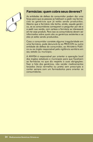 Farmácias: quem cobra seus deveres?
                        As entidades de defesa do consumidor podem dar uma
                        força para que as pessoas se habituem a pedir nas farmá-
                        cias os genéricos que já estão sendo produzidos.
                        Mesmo que a farmácia não tenha, ainda, aquele genéri-
                        co, se os consumidores começarem a perguntar por ele e
                        a pedir sua venda, com certeza a farmácia se interessará
                        em ter esse produto. Para isso os consumidores devem ser
                        informados sobre quais são os genéricos existentes e se
                        eles já estão sendo produzidos.
                        Caso o consumidor constate alguma irregularidade em
                        uma farmácia, pode denunciá-la ao PROCON ou outra
                        entidade de defesa do consumidor, ao Ministério Públi-
                        co ou ao órgão responsável pela vigilância sanitária em
                        seu estado ou município.
                        A ANVISA é responsável por orientar a operação local
                        dos órgãos estaduais e municipais para que fiscalizem
                        as farmácias no que diz respeito a suas obrigações:
                        fixar a lista dos genéricos, não vender medicamentos
                        tarjados (tarja vermelha ou preta) sem prescrição e
                        contar sempre com um farmacêutico para orientar os
                        consumidores.




24   Medicamentos Genéricos: Oriente-se
 
