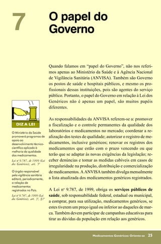 7                              O papel do
                               Governo

                               Quando falamos em “papel do Governo”, não nos referi-
                               mos apenas ao Ministério da Saúde e à Agência Nacional
                               de Vigilância Sanitária (ANVISA). Também são Governo
                               os postos de saúde e hospitais públicos, e mesmo os pro-
                               fissionais dessas instituições, pois são agentes do serviço
                               público. Portanto, o papel do Governo em relação à Lei dos
                               Genéricos não é apenas um papel, são muitos papéis
                               diferentes.

                               As responsabilidades da ANVISA referem-se a: promover
                               a fiscalização e o controle permanentes da qualidade dos
O Ministério da Saúde
                               laboratórios e medicamentos no mercado; coordenar a re-
promoverá programas de         alização dos testes de qualidade; autorizar o registro de me-
apoio ao
desenvolvimento técnico-       dicamentos, inclusive genéricos; renovar os registros dos
científico aplicado à          medicamentos que estão com o prazo vencendo ou que
melhoria da qualidade
dos medicamentos.              terão que se adaptar às novas exigências da legislação; re-
Lei no 9.787, de 1999 (Lei     ceber denúncias e tomar as medidas cabíveis em casos de
dos Genéricos), art. 5º
                               irregularidade na produção, distribuição e comercialização
O órgão responsável            de medicamentos. A ANVISA também divulga mensalmente
pela vigilância sanitária
editará, periodicamente,       a lista atualizada dos medicamentos genéricos registrados.
a relação de
medicamentos
registrados no País.           A Lei no 9.787, de 1999, obriga os serviços públicos de
Lei no 9.787, de 1999 (Lei     saúde, sob responsabilidade federal, estadual ou municipal,
dos Genéricos), art. 3º, §1º
                               a comprar, para sua utilização, medicamentos genéricos, se
                               estes tiverem um preço igual ou inferior ao daqueles de mar-
                               ca. Também devem participar de campanhas educativas para
                               tirar as dúvidas da população em relação aos genéricos.


                                                        Medicamentos Genéricos: Oriente-se   25
 