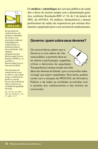 Os médicos e odontólogos dos serviços públicos de saúde
                            têm o dever de receitar sempre com a denominação gené-
                            rica, conforme Resolução-RDC no 10, de 2 de janeiro de
                            2001, da ANVISA. Os médicos, farmacêuticos e demais
                            profissionais de saúde são responsáveis por orientar dire-
                            tamente a população para o uso racional de medicamentos.
As aquisições de
medicamentos, sob
qualquer modalidade
de compra, e as
prescrições médicas e
odontológicas de
                              Governo: quem cobra seus deveres?
medicamentos, no
âmbito do Sistema
Único de Saúde - SUS,         Os consumidores sabem que o
adotarão
obrigatoriamente a            Governo é uma esfera de inte-
Denominação Comum             resse público, e portanto deve es-
Brasileira (DCB) ou, na
sua falta, a                  tar aberto a participação, sugestões,
Denominação Comum
Internacional (DCI);
                              críticas e denúncias da população.
                              Transparência e acesso amplo aos cida-
Nas aquisições de
medicamentos a que
                              dãos são deveres do Estado, que o consumidor sabe-
se refere o caput deste       rá exigir que sejam respeitados. Para tanto, poderá
artigo, o medicamento
genérico, quando              contar com a atuação do PROCON, do Ministério
houver, terá preferência      Público e de todas as entidades envolvidas com
sobre os demais em
condições de igualdade        a questão dos medicamentos e dos direitos do
de preço.                     consumidor.
Lei no 9.787, de 1999
(Lei dos Genéricos), art.
3º, caput e § 2º




26    Medicamentos Genéricos: Oriente-se
 