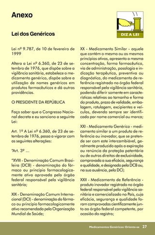 Anexo

Lei dos Genéricos

Lei nº 9.787, de 10 de fevereiro de      XX - Medicamento Similar - aquele
1999                                     que contém o mesmo ou os mesmos
                                         princípios ativos, apresenta a mesma
Altera a Lei nº 6.360, de 23 de se-      concentração, forma farmacêutica,
tembro de 1976, que dispõe sobre a       via de administração, posologia e in-
vigilância sanitária, estabelece o me-   dicação terapêutica, preventiva ou
dicamento genérico, dispõe sobre a       diagnóstica, do medicamento de re-
utilização de nomes genéricos em         ferência registrado no órgão federal
produtos farmacêuticos e dá outras       responsável pela vigilância sanitária,
providências.                            podendo diferir somente em caracte-
                                         rísticas relativas ao tamanho e forma
O PRESIDENTE DA REPÚBLICA                do produto, prazo de validade, emba-
                                         lagem, rotulagem, excipientes e veí-
Faço saber que o Congresso Nacio-        culos, devendo sempre ser identifi-
nal decreta e eu sanciono a seguinte     cado por nome comercial ou marca;
Lei:
                                         XXI - Medicamento Genérico - medi-
Art. 1º A Lei nº 6.360, de 23 de se-     camento similar a um produto de re-
tembro de 1976, passa a vigorar com      ferência ou inovador, que se preten-
as seguintes alterações:                 de ser com este intercambiável, ge-
                                         ralmente produzido após a expiração
“Art. 3º ...                             ou renúncia da proteção patentária
                                         ou de outros direitos de exclusividade,
“XVIII - Denominação Comum Brasi-        comprovada a sua eficácia, segurança
leira (DCB) - denominação do fár-        e qualidade, e designado pela DCB ou,
maco ou princípio farmacologica-         na sua ausência, pela DCI;
mente ativo aprovada pelo órgão
federal responsável pela vigilância      XXII - Medicamento de Referência -
sanitária;                               produto inovador registrado no órgão
                                         federal responsável pela vigilância sa-
XIX - Denominação Comum Interna-         nitária e comercializado no País, cuja
cional (DCI) - denominação do fárma-     eficácia, segurança e qualidade fo-
co ou princípio farmacologicamente       ram comprovadas cientificamente jun-
ativo recomendada pela Organização       to ao órgão federal competente, por
Mundial de Saúde;                        ocasião do registro;


                                              Medicamentos Genéricos: Oriente-se   27
 