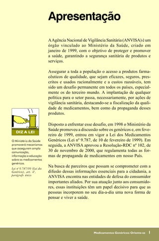 Apresentação
                           A Agência Nacional de Vigilância Sanitária (ANVISA) é um
                           órgão vinculado ao Ministério da Saúde, criado em
                           janeiro de 1999, com o objetivo de proteger e promover
                           a saúde, garantindo a segurança sanitária de produtos e
                           serviços.

                           Assegurar a toda a população o acesso a produtos farma-
                           cêuticos de qualidade, que sejam eficazes, seguros, pres-
                           critos e usados racionalmente e a custos razoáveis, tem
                           sido um desafio permanente em todos os países, especial-
                           mente os do terceiro mundo. A implantação de qualquer
                           política para o setor passa, necessariamente, por ações de
                           vigilância sanitária, destacando-se a fiscalização da quali-
                           dade de medicamentos, bem como da propaganda desses
                           produtos.

                           Disposto a enfrentar esse desafio, em 1998 o Ministério da
                           Saúde promoveu a discussão sobre os genéricos e, em feve-
                           reiro de 1999, entrou em vigor a Lei dos Medicamentos
O Ministério da Saúde      Genéricos (Lei nº 9.787, de 10 de fevereiro de 1999). Em
promoverá mecanismos       seguida, a ANVISA aprovou a Resolução-RDC nº 102, de
que assegurem ampla
comunicação,               30 de novembro de 2000, que regulamenta todas as for-
informação e educação      mas de propaganda de medicamentos em nosso País.
sobre os medicamentos
genéricos.
Lei no 9.787/99 (Lei dos
                           Na busca de parceiros que possam se comprometer com a
Genéricos), art. 4º,       difusão dessas informações essenciais para a cidadania, a
parágrafo único
                           ANVISA encontra nas entidades de defesa do consumidor
                           importantes aliados. Por sua atuação junto aos consumido-
                           res, essas instituições têm um papel decisivo para que as
                           pessoas incorporem no seu dia-a-dia uma nova forma de
                           pensar e viver a saúde.




                                                     Medicamentos Genéricos: Oriente-se   1
 