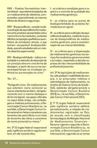 XXIII - Produto Farmacêutico Inter-        I - os critérios e condições para o re-
 cambiável - equivalente terapêutico de     gistro e o controle de qualidade dos
 um medicamento de referência, com-         medicamentos genéricos;
 provados, essencialmente, os mesmos
 efeitos de eficácia e segurança;           II - os critérios para as provas de
                                            biodisponibilidade de produtos far-
 XXIV - Bioequivalência - consiste na de-   macêuticos em geral;
 monstração de equivalência farmacêu-
 tica entre produtos apresentados sob a     III - os critérios para a aferição da equi-
 mesma forma farmacêutica, contendo         valência terapêutica, mediante as pro-
 idêntica composição qualitativa e quan-    vas de bioequivalência de medica-
 titativa de princípio(s) ativo(s), e que   mentos genéricos, para a caracteri-
 tenham comparável biodisponibili-          zação de sua intercambialidade;
 dade, quando estudados sob um mes-
 mo desenho experimental;                   IV - os critérios para a dispensação
                                            de medicamentos genéricos nos ser-
 XXV - Biodisponibilidade - indica a ve-    viços farmacêuticos governamentais
 locidade e a extensão de absorção de       e privados, respeitada a decisão ex-
 um princípio ativo em uma forma de         pressa de não intercambialidade do
 dosagem, a partir de sua curva con-        profissional prescritor.
 centração/tempo na circulação sis-
 têmica ou sua excreção na urina.”          Art. 3º As aquisições de medicamen-
                                            tos, sob qualquer modalidade de com-
 “Art. 57...                                pra, e as prescrições médicas e
                                            odontológicas de medicamentos, no
 “Parágrafo único. Os medicamentos          âmbito do Sistema Único de Saúde -
 que ostentam nome comercial ou             SUS, adotarão obrigatoriamente a
 marca ostentarão também, obrigato-         Denominação Comum Brasileira
 riamente com o mesmo destaque e            (DCB) ou, na sua falta, a Denomina-
 de forma legível, nas peças referidas      ção Comum Internacional (DCI).
 no caput deste artigo, nas embala-
 gens e materiais promocionais, a De-       § 1º O órgão federal responsável
 nominação Comum Brasileira ou, na          pela vigilância sanitária editará,
 sua falta, a Denominação Comum In-         periodicamente, a relação de me-
 ternacional em letras e caracteres cujo    dicamentos registrados no País,
 tamanho não será inferior a um meio        de acordo com a classificação
 do tamanho das letras e caracteres         farmacológica da Relação Nacional
 do nome comercial ou marca.”               de Medicamentos Essenciais -
                                            Rename vigente e segundo a Deno-
 Art. 2º O órgão federal responsável        minação Comum Brasileira ou, na
 pela vigilância sanitária regulamen-       sua falta, a Denominação Comum
 tará, em até noventa dias:                 Internacional, seguindo-se os nomes


28   Medicamentos Genéricos: Oriente-se
 