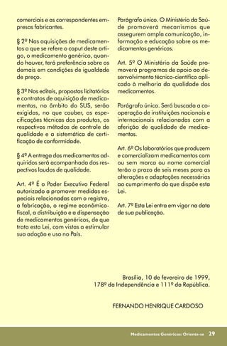 comerciais e as correspondentes em-         Parágrafo único. O Ministério da Saú-
presas fabricantes.                         de promoverá mecanismos que
                                            assegurem ampla comunicação, in-
§ 2º Nas aquisições de medicamen-           formação e educação sobre os me-
tos a que se refere o caput deste arti-     dicamentos genéricos.
go, o medicamento genérico, quan-
do houver, terá preferência sobre os        Art. 5º O Ministério da Saúde pro-
demais em condições de igualdade            moverá programas de apoio ao de-
de preço.                                   senvolvimento técnico-científico apli-
                                            cado à melhoria da qualidade dos
§ 3º Nos editais, propostas licitatórias    medicamentos.
e contratos de aquisição de medica-
mentos, no âmbito do SUS, serão             Parágrafo único. Será buscada a co-
exigidas, no que couber, as espe-           operação de instituições nacionais e
cificações técnicas dos produtos, os        internacionais relacionadas com a
respectivos métodos de controle de          aferição de qualidade de medica-
qualidade e a sistemática de certi-         mentos.
ficação de conformidade.
                                            Art. 6º Os laboratórios que produzem
§ 4º A entrega dos medicamentos ad-         e comercializam medicamentos com
quiridos será acompanhada dos res-          ou sem marca ou nome comercial
pectivos laudos de qualidade.               terão o prazo de seis meses para as
                                            alterações e adaptações necessárias
Art. 4º É o Poder Executivo Federal         ao cumprimento do que dispõe esta
autorizado a promover medidas es-           Lei.
peciais relacionadas com o registro,
a fabricação, o regime econômico-           Art. 7º Esta Lei entra em vigor na data
fiscal, a distribuição e a dispensação      de sua publicação.
de medicamentos genéricos, de que
trata esta Lei, com vistas a estimular
sua adoção e uso no País.




                                           Brasília, 10 de fevereiro de 1999,
                                 178º da Independência e 111º da República.


                                           FERNANDO HENRIQUE CARDOSO



                                                 Medicamentos Genéricos: Oriente-se   29
 