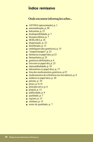 Índice remissivo

                            Onde encontrar informações sobre...
                        !   ANVISA (apresentação), p. 1
                        !   automedicação, p. 20
                        !   balconista, p. 23
                        !   biodisponibilidade, p. 7
                        !   bioequivalência, p. 7
                        !   DCB e DCI, p. 18
                        !   dispensação, p. 23
                        !   distribuição, p. 13
                        !   embalagem (dos genéricos), p. 15
                        !   “empurroterapia”, p. 23
                        !   farmácias (o papel das), p.23
                        !   farmacêutico, p. 23
                        !   genéricos (definição), p. 6
                        !   Governo (o papel do), p. 25
                        !   intercambialidade, p. 10
                        !   laboratórios (o papel dos), p. 17
                        !   lista dos medicamentos genéricos, p.23
                        !   medicamentos de referência (ou inovadores), p. 8
                        !   médicos (o papel dos), p. 20
                        !   patente, p. 10
                        !   preço, p. 6 e 8
                        !   princípio ativo, p. 6
                        !   projeto, p. 13
                        !   publicidade, p. 8
                        !   qualidade, p. 7
                        !   registro, p. 13
                        !   similares, p. 15
                        !   testes de qualidade, p. 7




30   Medicamentos Genéricos: Oriente-se
 