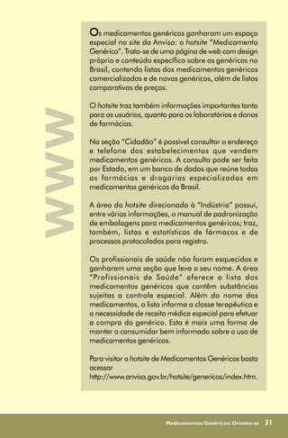 Os medicamentos genéricos ganharam um espaço
      especial no site da Anvisa: o hotsite “Medicamento
      Genérico”. Trata-se de uma página de web com design
      próprio e conteúdo específico sobre os genéricos no
      Brasil, contendo listas dos medicamentos genéricos
      comercializados e de novos genéricos, além de listas
      comparativas de preços.

      O hotsite traz também informações importantes tanto
www
      para os usuários, quanto para os laboratórios e donos
      de farmácias.

      Na seção “Cidadão” é possível consultar o endereço
      e telefone dos estabelecimentos que vendem
      medicamentos genéricos. A consulta pode ser feita
      por Estado, em um banco de dados que reúne todas
      as farmácias e drogarias especializadas em
      medicamentos genéricos do Brasil.

      A área do hotsite direcionada à “Indústria” possui,
      entre várias informações, o manual de padronização
      de embalagens para medicamentos genéricos; traz,
      também, listas e estatísticas de fármacos e de
      processos protocolados para registro.

      Os profissionais de saúde não foram esquecidos e
      ganharam uma seção que leva o seu nome. A área
      “Profissionais de Saúde” oferece a lista dos
      medicamentos genéricos que contêm substâncias
      sujeitas a controle especial. Além do nome dos
      medicamentos, a lista informa a classe terapêutica e
      a necessidade de receita médica especial para efetuar
      a compra do genérico. Esta é mais uma forma de
      manter o consumidor bem informado sobre o uso de
      medicamentos genéricos.

      Para visitar o hotsite de Medicamentos Genéricos basta
      acessar
      http://www.anvisa.gov.br/hotsite/genericos/index.htm.




                              Medicamentos Genéricos: Oriente-se   31
 