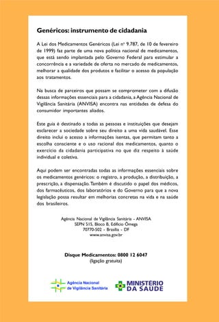 MEDICAMENTOS




                                                                          `
Genéricos: instrumento de cidadania
A Lei dos Medicamentos Genéricos (Lei no 9.787, de 10 de fevereiro
de 1999) faz parte de uma nova política nacional de medicamentos,
que está sendo implantada pelo Governo Federal para estimular a
concorrência e a variedade de oferta no mercado de medicamentos,
                                                                        GENERICOS
melhorar a qualidade dos produtos e facilitar o acesso da população
aos tratamentos.                                                          ORIENTE-SE
Na busca de parceiros que possam se comprometer com a difusão
dessas informações essenciais para a cidadania, a Agência Nacional de
Vigilância Sanitária (ANVISA) encontra nas entidades de defesa do
consumidor importantes aliados.

Este guia é destinado a todas as pessoas e instituições que desejam
esclarecer a sociedade sobre seu direito a uma vida saudável. Esse
direito inclui o acesso a informações isentas, que permitam tanto a
escolha consciente e o uso racional dos medicamentos, quanto o
exercício da cidadania participativa no que diz respeito à saúde
individual e coletiva.

Aqui podem ser encontradas todas as informações essenciais sobre
os medicamentos genéricos: o registro, a produção, a distribuição, a
prescrição, a dispensação. Também é discutido o papel dos médicos,
dos farmacêuticos, dos laboratórios e do Governo para que a nova
legislação possa resultar em melhorias concretas na vida e na saúde
dos brasileiros.


           Agência Nacional de Vigilância Sanitária - ANVISA
                  SEPN 515, Bloco B, Edifício Ômega
                      70770-502 - Brasília - DF
                         www.anvisa.gov.br



             Disque Medicamentos: 0800 12 6047
                      (ligação gratuita)
 