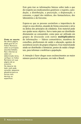 Este guia traz as informações básicas sobre tudo o que
                         diz respeito aos medicamentos genéricos: o registro, a pro-
                         dução, a distribuição, a prescrição, a dispensação, o
                         consumo, o papel dos médicos, dos farmacêuticos, dos
                         laboratórios e do Governo.

                         Espera-se que as pessoas assimilem a importância de
                         exigir os seus direitos, atuando de forma consciente e ativa
                         na defesa dos princípios da cidadania. Este material pode
                         nos ajudar nesse objetivo. Serve tanto para ser distribuído
                         diretamente ao consumidor, como para ser utilizado em
                         grupos de discussão com outros multiplicadores
Direto ao assunto:       de informações — líderes comunitários, membros de
Na última página         conselhos, profissionais de saúde e educação, agentes de
deste guia há um
Índice Remissivo         assistência social e de grupos religiosos. Esse material pode
sobre os principais      ainda ser distribuído a farmácias, postos de saúde e hospi-
assuntos tratados.       tais, para informar e mobilizar a população.
Para informar-se
sobre um
determinado tema,        A intenção é fazer chegar esses esclarecimentos ao maior
verifique no Índice      número possível de pessoas, em todo o Brasil.
Remissivo em que
página ele se
encontra.
No decorrer do
texto você pode
consultar pequenos
glossários para os
termos mais
técnicos ou
específicos.




2   Medicamentos Genéricos: Oriente-se
 