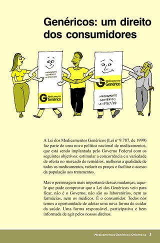 Genéricos: um direito
dos consumidores




A Lei dos Medicamentos Genéricos (Lei no 9.787, de 1999)
faz parte de uma nova política nacional de medicamentos,
que está sendo implantada pelo Governo Federal com os
seguintes objetivos: estimular a concorrência e a variedade
de oferta no mercado de remédios, melhorar a qualidade de
todos os medicamentos, reduzir os preços e facilitar o acesso
da população aos tratamentos.

Mas o personagem mais importante dessas mudanças, aque-
le que pode comprovar que a Lei dos Genéricos veio para
ficar, não é o Governo, não são os laboratórios, nem as
farmácias, nem os médicos. É o consumidor. Todos nós
temos a oportunidade de adotar uma nova forma de cuidar
da saúde. Uma forma responsável, participativa e bem
informada de agir pelos nossos direitos.



                              Medicamentos Genéricos: Oriente-se   3
 