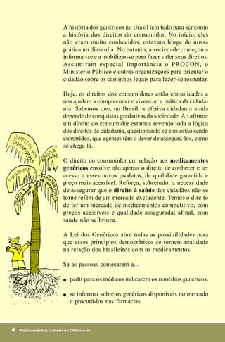 A história dos genéricos no Brasil tem tudo para ser como
                         a história dos direitos do consumidor. No início, eles
                         não eram muito conhecidos, estavam longe de nossa
                         prática no dia-a-dia. No entanto, a sociedade começou a
                         informar-se e a mobilizar-se para fazer valer seus direitos.
                         Assumiram especial importância o PROCON, o
                         Ministério Público e outras organizações para orientar o
                         cidadão sobre os caminhos legais para fazer-se respeitar.

                         Hoje, os direitos dos consumidores estão consolidados e
                         nos ajudam a compreender e vivenciar a prática da cidada-
                         nia. Sabemos que, no Brasil, a efetiva cidadania ainda
                         depende de conquistas gradativas da sociedade. Ao afirmar
                         um direito do consumidor estamos revendo toda a lógica
                         dos direitos de cidadania, questionando se eles estão sendo
                         cumpridos, que agentes têm o dever de assegurá-los, como
                         se chega lá.

                         O direito do consumidor em relação aos medicamentos
                         genéricos envolve não apenas o direito de conhecer e ter
                         acesso a esses novos produtos, de qualidade garantida e
                         preço mais acessível. Reforça, sobretudo, a necessidade
                         de assegurar que o direito à saúde dos cidadãos não se
                         torne refém de um mercado excludente. Temos o direito
                         de ter um mercado de medicamentos competitivo, com
                         preços acessíveis e qualidade assegurada; afinal, com
                         saúde não se brinca.

                         A Lei dos Genéricos abre todas as possibilidades para
                         que esses princípios democráticos se tornem realidade
                         na relação dos brasileiros com os medicamentos.

                         Se as pessoas começarem a...

                         !   pedir para os médicos indicarem os remédios genéricos,

                         !   se informar sobre os genéricos disponíveis no mercado
                             e procurá-los nas farmácias,



4   Medicamentos Genéricos: Oriente-se
 