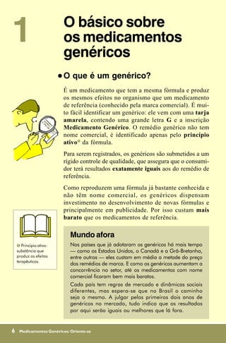 1                            O básico sobre
                             os medicamentos
                             genéricos
                         !   O que é um genérico?
                             É um medicamento que tem a mesma fórmula e produz
                             os mesmos efeitos no organismo que um medicamento
                             de referência (conhecido pela marca comercial). É mui-
                             to fácil identificar um genérico: ele vem com uma tarja
                             amarela, contendo uma grande letra G e a inscrição
                             Medicamento Genérico. O remédio genérico não tem
                             nome comercial, é identificado apenas pelo princípio
                             ativo# da fórmula.
                             Para serem registrados, os genéricos são submetidos a um
                             rígido controle de qualidade, que assegura que o consumi-
                             dor terá resultados exatamente iguais aos do remédio de
                             referência.
                             Como reproduzem uma fórmula já bastante conhecida e
                             não têm nome comercial, os genéricos dispensam
                             investimento no desenvolvimento de novas fórmulas e
                             principalmente em publicidade. Por isso custam mais
                             barato que os medicamentos de referência.

                               Mundo afora
    # Princípio ativo:         Nos países que já adotaram os genéricos há mais tempo
    substância que             — como os Estados Unidos, o Canadá e a Grã-Bretanha,
    produz os efeitos          entre outros — eles custam em média a metade do preço
    terapêuticos.
                               dos remédios de marca. E como os genéricos aumentam a
                               concorrência no setor, até os medicamentos com nome
                               comercial ficaram bem mais baratos.
                               Cada país tem regras de mercado e dinâmicas sociais
                               diferentes, mas espera-se que no Brasil o caminho
                               seja o mesmo. A julgar pelos primeiros dois anos de
                               genéricos no mercado, tudo indica que os resultados
                               por aqui serão iguais ou melhores que lá fora.


6    Medicamentos Genéricos: Oriente-se
 