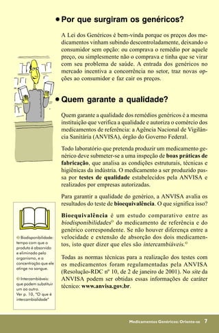 !   Por que surgiram os genéricos?
                            A Lei dos Genéricos é bem-vinda porque os preços dos me-
                            dicamentos vinham subindo descontroladamente, deixando o
                            consumidor sem opção: ou comprava o remédio por aquele
                            preço, ou simplesmente não o comprava e tinha que se virar
                            com seu problema de saúde. A entrada dos genéricos no
                            mercado incentiva a concorrência no setor, traz novas op-
                            ções ao consumidor e faz cair os preços.


                        !   Quem garante a qualidade?
                            Quem garante a qualidade dos remédios genéricos é a mesma
                            instituição que verifica a qualidade e autoriza o comércio dos
                            medicamentos de referência: a Agência Nacional de Vigilân-
                            cia Sanitária (ANVISA), órgão do Governo Federal.
                            Todo laboratório que pretenda produzir um medicamento ge-
                            nérico deve submeter-se a uma inspeção de boas práticas de
                            fabricação, que analisa as condições estruturais, técnicas e
                            higiênicas da indústria. O medicamento a ser produzido pas-
                            sa por testes de qualidade estabelecidos pela ANVISA e
                            realizados por empresas autorizadas.
                            Para garantir a qualidade do genérico, a ANVISA avalia os
                            resultados do teste de bioequivalência. O que significa isso?
                            Bioequivalência é um estudo comparativo entre as
                            biodisponibilidades% do medicamento de referência e do
                            genérico correspondente. Se não houver diferença entre a
% Biodisponibilidade:       velocidade e extensão de absorção dos dois medicamen-
tempo com que o
                            tos, isto quer dizer que eles são intercambiáveis .&
produto é absorvido
e eliminado pelo
organismo, e a              Todas as normas técnicas para a realização dos testes com
concentração que ele        os medicamentos foram regulamentadas pela ANVISA
atinge no sangue.
                            (Resolução-RDC nº 10, de 2 de janeiro de 2001). No site da
& Intercambiáveis:          ANVISA podem ser obtidas essas informações de caráter
que podem substituir
um ao outro.
                            técnico: www.anvisa.gov.br.
Ver p. 10, “O que é
intercambialidade”




                                                        Medicamentos Genéricos: Oriente-se   7
 