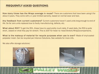 How many times has the Wrapz average in reuse? There are customers that have been using it for
about 3 years. They come with a 1 year limited warranty, based on normal wear and tear.

Any feedback from current customers? Current customers haven’t used units long enough to end of
life. So far zero units replaced due to faulty manufacturing, defects, etc.

What about ROI? To get the ROI…these have to used pretty much daily. If used daily, the ROI is quite
short…based on what they pay for stretch. This is JUST for head -to- head Stretch/WrapZzcomparisons.

What is the makeup of material for recycle purposes when use is over? Made of vinyl-coated
polyester mesh. Can be recycled per Intercon Solutions. See website for more info.

We also offer storage solutions:
 