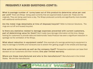 What is average number of turns/uses out of this product-to determine value per cost
per unit? There are Wrapz being used currently that are approximately 3 years old. These are the
originals. They are being used twice a day. The Wrapz produced currently are significantly more durable
with additional reinforcement.

Are the metal rings detachable at time of disposal/recycle? Refer to Intercon Solutions. The
rings are cut off and reused/recycled.

Is there any statistics related to damage expenses prevented with current customers,
part of determining value for them? Don't really have damage information at this time. Always
looking for customers to provide data and testimonials Testa Produce has seen a significant reduction in
spoilage via the ventilation of the Wrapz.

What about reduction in equipment costs? One example of a savings pertaining to equipment is
less/no damage to forklifts and handcarts due to stretch film getting caught in the wheels and bearings.

How solid is the warranty as well as the company itself? Perspective customers can base their
decision on our customers and their reviews. One year limited warranty.

Where are these manufactured and who is the manufacturer? Manufactured in the United
States. We are the manufacturer.
 