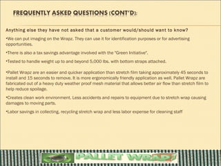 Anything else they have not asked that a customer would/should want to know?
•We can put imaging on the Wrapz. They can use it for identification purposes or for advertising
opportunities.
•There is also a tax savings advantage involved with the "Green Initiative".
•Tested to handle weight up to and beyond 5,000 lbs. with bottom straps attached.

•Pallet Wrapz are an easier and quicker application than stretch film taking approximately 45 seconds to
install and 15 seconds to remove. It is more ergonomically friendly application as well. Pallet Wrapz are
fabricated out of a heavy duty weather proof mesh material that allows better air flow than stretch film to
help reduce spoilage.
•Creates clean work environment. Less accidents and repairs to equipment due to stretch wrap causing
damages to moving parts.
•Labor savings in collecting, recycling stretch wrap and less labor expense for cleaning staff
 