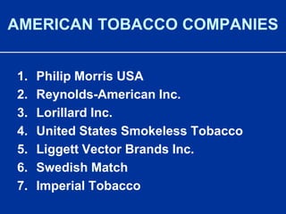 AMERICAN TOBACCO COMPANIESPhilip Morris USAReynolds-American Inc.Lorillard Inc.United States Smokeless TobaccoLiggett Vector Brands Inc.Swedish MatchImperial Tobacco