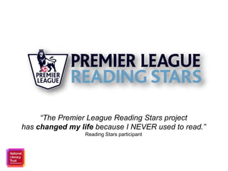 “The Premier League Reading Stars project 
has changed my life because I NEVER used to read.” 
Reading Stars participant 
 
