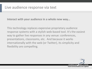 Live audience response via text Interact with your audience in a whole new way… This technology replaces expensive proprietary audience response systems with a stylish web-based tool. It's the easiest way to gather live responses in any venue: conferences, presentations, classrooms, etc.  And because it works internationally with the web (or Twitter), its simplicity and flexibility are compelling. 