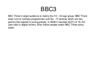 BBC3
BBC Three’s target audience is mainly the 16 – 34 age group. BBC Three
does a lot of comedy programmes and Sci – Fi dramas which are two
genres that appeal to young people. In 2008 it reached 26.3% of 16–34year-olds in digital homes. Nine million people watch BBC Three every
week.

 