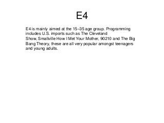E4
E4 is mainly aimed at the 15–35 age group. Programming
includes U.S. imports such as The Cleveland
Show, Smallville How I Met Your Mother, 90210 and The Big
Bang Theory, these are all very popular amongst teenagers
and young adults.

 