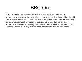 BBC One
We can clearly see that BBC one aims to target older and mature
audiences, we can see this from the programmes on the channel like the old
soaps “Eastenders” and “Casualty” which people would have been watching
for many years. Another reason to suggest BBC One targets an older
audience would be the formality of it’s News, unlike news shows like “This
Morning.” which is usually viewed by younger more modern audiences.

 