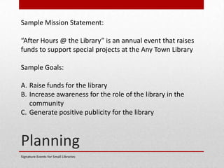 Planning
Signature Events for Small Libraries
Sample Mission Statement:
“After Hours @ the Library” is an annual event that raises
funds to support special projects at the Any Town Library
Sample Goals:
A. Raise funds for the library
B. Increase awareness for the role of the library in the
community
C. Generate positive publicity for the library
 