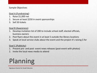 Planning
Signature Events for Small Libraries
Sample Objectives
Goal A (Fundraising):
1. Raise $1,000 net
2. Secure at least $250 in event sponsorships
3. Sell 50 tickets
Goal B (Awareness):
1. Develop invitation list of 200 to include school staff, elected officials,
business owners
2. Post flyers about the event in at least 5 outside the library locations
3. Speak at local service clubs about the event and the project it’s raising $ for
Goal C (Publicity):
1. Present pre- and post- event news releases (post-event with photos)
2. Invite the local news media to attend
 