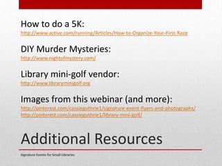 Additional Resources
Signature Events for Small Libraries
How to do a 5K:
http://www.active.com/running/Articles/How-to-Organize-Your-First-Race
DIY Murder Mysteries:
http://www.nightofmystery.com/
Library mini-golf vendor:
http://www.libraryminigolf.org
Images from this webinar (and more):
http://pinterest.com/cassieguthrie1/signature-event-flyers-and-photographs/
http://pinterest.com/cassieguthrie1/library-mini-golf/
 