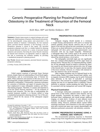 SUPPLEMENT ARTICLE
Generic Preoperative Planning for Proximal Femoral
Osteotomy in the Treatment of Nonunion of the Femoral
Neck
Keith Mayo, MD* and Djoldas Kuldjanov, MD†
Summary: Despite improvements in surgical technique and overall
patient care, failed treatment of fractures of the femoral neck persists.
For the physiologically young patient, joint preservation is the
preferred method of treatment. Unfortunately, the best treatment
option, proximal femoral osteotomy, is fast becoming a lost art.
Preoperative planning is critical in this regard. The described
preoperative planning work ﬂow is a reliable method for obtaining
the desired deformity correction for a variety of proximal femoral
malunions and nonunion. Revisiting the classic Pauwels osteotomy
for femoral neck nonunion is an appropriate vehicle to supply the
ﬁrst link in resurrecting this treatment modality by providing
a standardized preoperative planning protocol.
Key Words: femoral neck nonunion, proximal femoral osteotomy,
preoperative planning
(J Orthop Trauma 2018;32:S46–S54)
INTRODUCTION
Failed surgical treatment of proximal femur fractures
persists, despite improved understanding of local blood supply,
biomechanics, and an ever-increasing array of fracture im-
plants. When malunions and nonunion in this area occur in the
physiologically younger population, joint preservation remains
preferable to arthroplasty. Unfortunately, osteotomy techniques
for correction of deformity and repair of nonunion have not
been emphasized in many orthopaedic residency and fellow-
ship training programs. Therefore, it is timely and important to
revisit the classic Pauwels osteotomy1–3 for the treatment of
femoral neck nonunion. The ﬁrst step in understanding this
essential treatment modality is to become skilled in using
a standardized preoperative planning protocol. Use of this pro-
tocol is critical for the success of the subsequent surgical
procedure.
PREOPERATIVE EVALUATION
Imaging
Adequate imaging should include at a minimum
a weight bearing anteroposterior (AP) pelvis in neutral hip
rotation (patellae facing directly anterior) and an AP and
lateral of the both the injured hip and contralateral normal hip.
If there are no distal deformities or contractures, the AP pelvis
radiograph will show pelvic obliquity approximately com-
mensurate with any leg length inequality. Alternatively,
a radiograph taken with a block equal to the amount of the
leg length inequality placed under the foot on the side of the
injured hip should produce a level pelvis.
The radiographic neck-shaft angle can vary signiﬁcantly
from true centrum-collum-diaphyseal (CCD) angle based on
femoral torsion.4 Because this is an important planning variable,
the AP hip radiograph should be rotated to eliminate the distor-
tion caused by any femoral torsion and provide a true AP image
of the femoral neck. In most hips, this requires internal rotation
of the lower extremity. However, in a femur with minimal tor-
sion, this maneuver may not be necessary.
Other imaging modalities may be indicated based on the
clinical setting. Studies to evaluate femoral head viability, such
as magnetic resonance (MR) imaging, may be useful. Horizontal
plane deformity in the form of neck-shaft or neck-head
retroversion is best assessed by computed tomography or MR
imaging and may be an important factor in planning. Chronic
deformity or anatomic variants predating the index injury may
be associated with hip impingement and warrant MR imaging.
Physical Examination
A thorough multisystem examination is required with
special focus on hip motion, abductor motor function, and leg
length inequality. Asymmetric hip rotation is often a sign of
horizontal plane malalignment and should prompt additional
imaging, as noted above. Evidence of some abductor motor
weakness on physical examination is common in the post-
traumatic setting. However, profound deﬁcits warrant further
neurologic assessment. Joint contracture in a hip with a congruent
joint and a normal joint space may warrant capsulorrhaphy and
arthrolysis performed concurrently with deformity correction.
GENERIC PREOPERATIVE PLANNING USING A
NORMAL-SIDE TEMPLATE
The recommended planning sequence is illustrated
using tracings from magniﬁcation-corrected image printout
Accepted for publication November 7, 2017.
From the *Hansjoerg Wyss Hip and Pelvis Center at Swedish Hospital Seattle,
WA; and †Department of Orthopaedic Surgery, Saint Louis University
School of Medicine, St. Louis, MO.
The authors report no conﬂict of interest.
Reprints: Keith Mayo, MD, Hansjoerg Wyss Hip and Pelvis Center at
Swedish Hospital, 600 Broadway Suite 340, Seattle, WA 98122 (e-mail:
mayok@earthlink.net).
Copyright © 2018 Wolters Kluwer Health, Inc. All rights reserved.
DOI: 10.1097/BOT.0000000000001087
S46 | www.jorthotrauma.com J Orthop Trauma  Volume 32, Number 2 Supplement, February 2018
Copyright Ó 201 Wolters Kluwer Health, Inc. Unauthorized reproduction of this article is prohibited.8
 