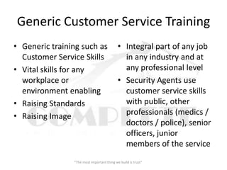 Generic Customer Service Training
• Generic training such as                  • Integral part of any job
  Customer Service Skills                     in any industry and at
• Vital skills for any                        any professional level
  workplace or                              • Security Agents use
  environment enabling                        customer service skills
• Raising Standards                           with public, other
• Raising Image                               professionals (medics /
                                              doctors / police), senior
                                              officers, junior
                                              members of the service
                “The most important thing we build is trust”
 