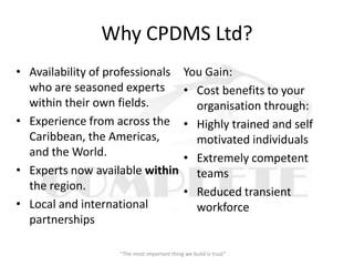 Why CPDMS Ltd?
• Availability of professionals              You Gain:
  who are seasoned experts                   • Cost benefits to your
  within their own fields.                     organisation through:
• Experience from across the                 • Highly trained and self
  Caribbean, the Americas,                     motivated individuals
  and the World.                             • Extremely competent
• Experts now available within                 teams
  the region.                                • Reduced transient
• Local and international                      workforce
  partnerships

                   “The most important thing we build is trust”
 