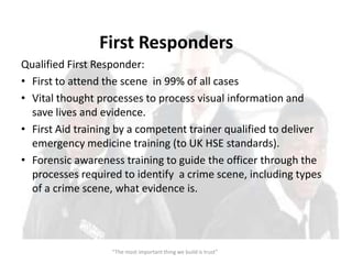 First Responders
Qualified First Responder:
• First to attend the scene in 99% of all cases
• Vital thought processes to process visual information and
  save lives and evidence.
• First Aid training by a competent trainer qualified to deliver
  emergency medicine training (to UK HSE standards).
• Forensic awareness training to guide the officer through the
  processes required to identify a crime scene, including types
  of a crime scene, what evidence is.




                   “The most important thing we build is trust”
 