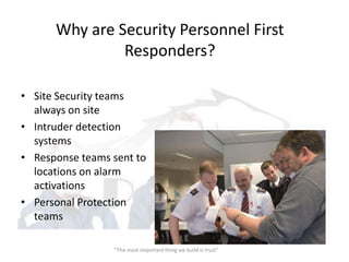 Why are Security Personnel First
               Responders?

• Site Security teams
  always on site
• Intruder detection
  systems
• Response teams sent to
  locations on alarm
  activations
• Personal Protection
  teams

                 “The most important thing we build is trust”
 